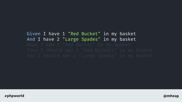 @mheap
#phpworld
Given I have 1 "Red Bucket" in my basket
And I have 2 "Large Spades" in my basket
When I add 1 "Red Bucket" in my basket
Then I should see 2 "Red Buckets" in my basket
And I should see 2 "Large Spades" in my basket
