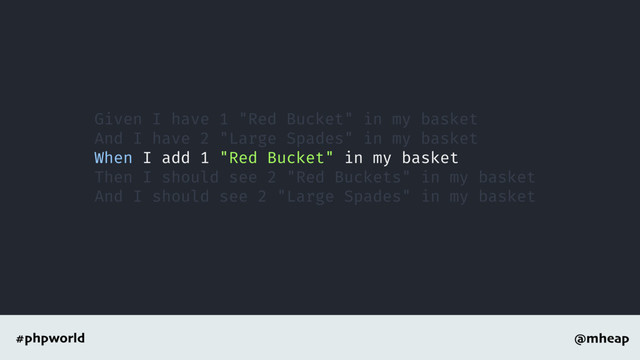 @mheap
#phpworld
Given I have 1 "Red Bucket" in my basket
And I have 2 "Large Spades" in my basket
When I add 1 "Red Bucket" in my basket
Then I should see 2 "Red Buckets" in my basket
And I should see 2 "Large Spades" in my basket
