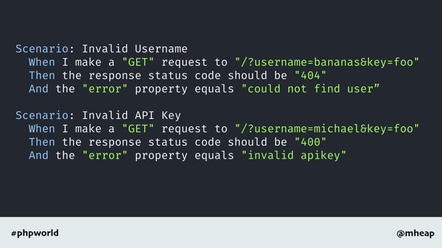 @mheap
#phpworld
Scenario: Invalid Username
When I make a "GET" request to "/?username=bananas&key=foo"
Then the response status code should be "404"
And the "error" property equals "could not find user”
Scenario: Invalid API Key
When I make a "GET" request to "/?username=michael&key=foo"
Then the response status code should be "400"
And the "error" property equals "invalid apikey"
