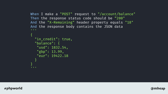 @mheap
#phpworld
When I make a "POST" request to "/account/balance"
Then the response status code should be “200"
And the "X-Remaining" header property equals "18"
And the response body contains the JSON data
'''
{
"in_credit": true,
"balance": {
"usd": 1832.54,
"gbp": 13.99,
"eur": 19422.18
}
}
'''
