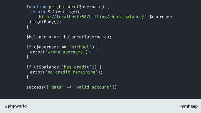 @mheap
#phpworld
function get_balance($username) {
return $client ->get(
“http: //localhost:88/billing/check_balance/".$username
) ->getBody();
}
$balance = get_balance($username);
if ($username != 'michael') {
error('wrong username');
}
if (!$balance['has_credit']) {
error('no credit remaining');
}
success(['data' => 'valid account'])
