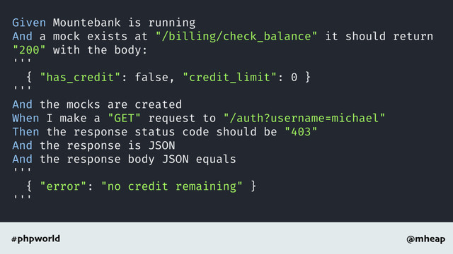 @mheap
#phpworld
Given Mountebank is running
And a mock exists at "/billing/check_balance" it should return
"200" with the body:
'''
{ "has_credit": false, "credit_limit": 0 }
'''
And the mocks are created
When I make a "GET" request to "/auth?username=michael"
Then the response status code should be "403"
And the response is JSON
And the response body JSON equals
'''
{ "error": "no credit remaining" }
'''
