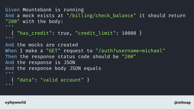 @mheap
#phpworld
Given Mountebank is running
And a mock exists at "/billing/check_balance" it should return
"200" with the body:
'''
{ "has_credit": true, "credit_limit": 10000 }
'''
And the mocks are created
When I make a "GET" request to "/auth?username=michael"
Then the response status code should be "200"
And the response is JSON
And the response body JSON equals
'''
{ "data": "valid account" }
'''
