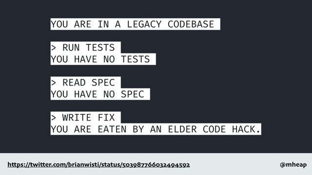 @mheap
https://twitter.com/brianwisti/status/503987766032494592
YOU ARE IN A LEGACY CODEBASE
> RUN TESTS
YOU HAVE NO TESTS
> READ SPEC
YOU HAVE NO SPEC
> WRITE FIX
YOU ARE EATEN BY AN ELDER CODE HACK.
