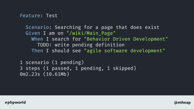 @mheap
#phpworld
Feature: Test
Scenario: Searching for a page that does exist
Given I am on "/wiki/Main_Page"
When I search for "Behavior Driven Development"
TODO: write pending definition
Then I should see "agile software development"
1 scenario (1 pending)
3 steps (1 passed, 1 pending, 1 skipped)
0m2.23s (10.61Mb)
