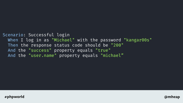 @mheap
#phpworld
Scenario: Successful login
When I log in as "Michael" with the password "kangar00s"
Then the response status code should be "200"
And the "success" property equals "true"
And the "user.name" property equals "michael”
