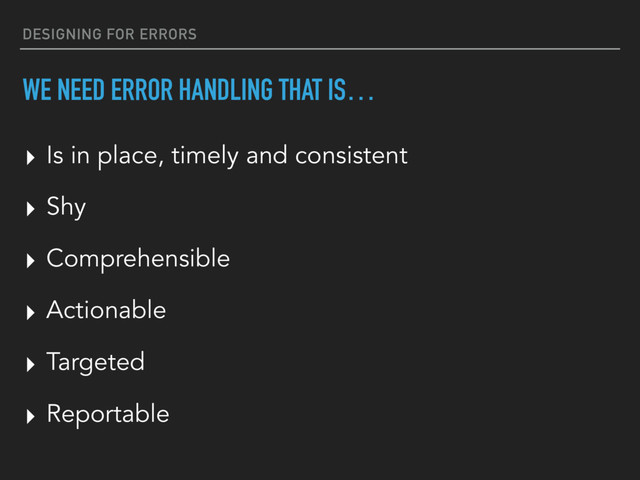 DESIGNING FOR ERRORS
WE NEED ERROR HANDLING THAT IS…
▸ Shy
▸ Comprehensible
▸ Actionable
▸ Targeted
▸ Reportable
▸ Is in place, timely and consistent
