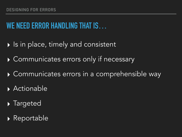 DESIGNING FOR ERRORS
WE NEED ERROR HANDLING THAT IS…
▸ Actionable
▸ Targeted
▸ Reportable
▸ Is in place, timely and consistent
▸ Communicates errors only if necessary
▸ Communicates errors in a comprehensible way
