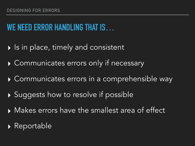 DESIGNING FOR ERRORS
WE NEED ERROR HANDLING THAT IS…
▸ Reportable
▸ Is in place, timely and consistent
▸ Communicates errors only if necessary
▸ Communicates errors in a comprehensible way
▸ Suggests how to resolve if possible
▸ Makes errors have the smallest area of effect
