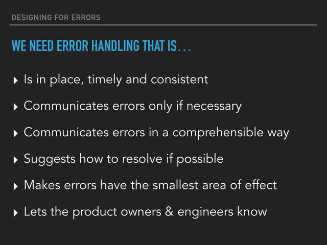 DESIGNING FOR ERRORS
WE NEED ERROR HANDLING THAT IS…
▸ Is in place, timely and consistent
▸ Communicates errors only if necessary
▸ Communicates errors in a comprehensible way
▸ Suggests how to resolve if possible
▸ Makes errors have the smallest area of effect
▸ Lets the product owners & engineers know
