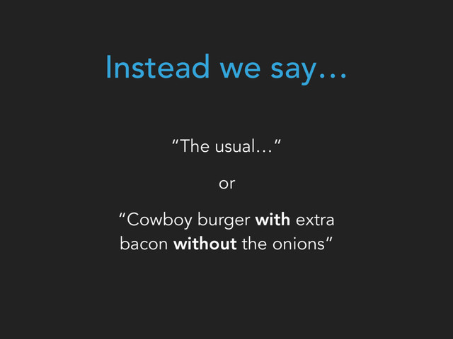 Instead we say…
“The usual…”
or
“Cowboy burger with extra
bacon without the onions”
