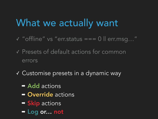 ✓ “offline” vs “err.status === 0 || err.msg…”
✓ Presets of default actions for common
errors
✓ Customise presets in a dynamic way
➡ Add actions
➡ Override actions
➡ Skip actions
➡ Log or… not
What we actually want
