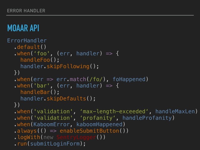 ERROR HANDLER
MOAAR API
ErrorHandler
.default()
.when(‘foo', (err, handler) => {
handleFoo();
handler.skipFollowing();
})
.when(err => err.match(/fo/), foHappened)
.when('bar', (err, handler) => {
handleBar();
handler.skipDefaults();
})
.when('validation', ‘max-length-exceeded‘, handleMaxLen)
.when('validation', ‘profanity‘, handleProfanity)
.when(KaboomError, kaboomHappened)
.always(() => enableSubmitButton())
.logWith(new SentryLogger())
.run(submitLoginForm);
