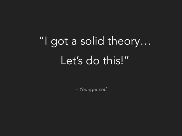 – Younger self
“I got a solid theory…
Let’s do this!”
