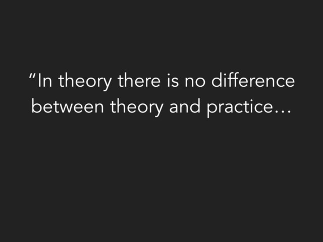 “In theory there is no difference
between theory and practice…
