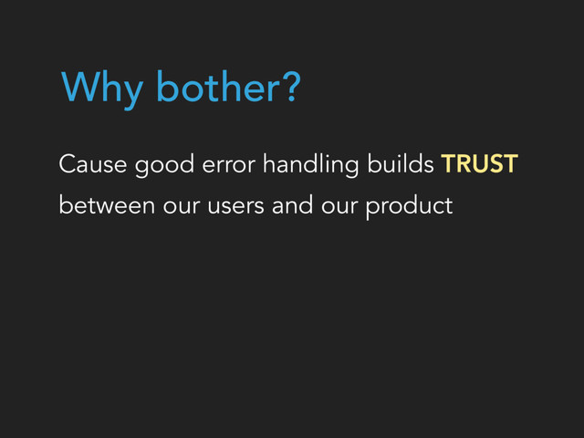 Why bother?
Cause good error handling builds TRUST  
between our users and our product
