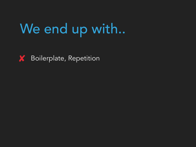 We end up with..
Boilerplate, Repetition
