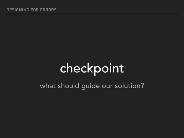 DESIGNING FOR ERRORS
checkpoint
what should guide our solution?
