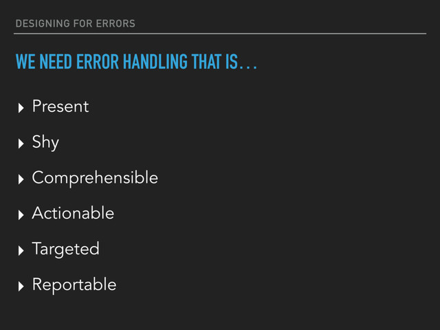 DESIGNING FOR ERRORS
WE NEED ERROR HANDLING THAT IS…
▸ Present
▸ Shy
▸ Comprehensible
▸ Actionable
▸ Targeted
▸ Reportable
