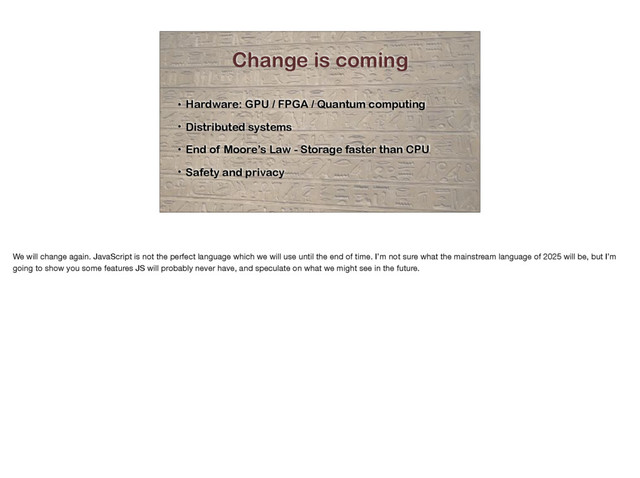 Change is coming
• Hardware: GPU / FPGA / Quantum computing
• Distributed systems
• End of Moore’s Law - Storage faster than CPU
• Safety and privacy
We will change again. JavaScript is not the perfect language which we will use until the end of time. I’m not sure what the mainstream language of 2025 will be, but I’m
going to show you some features JS will probably never have, and speculate on what we might see in the future.
