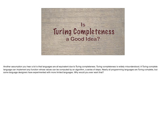 Is
Turing Completeness
a Good Idea?
Another assumption you hear a lot is that languages are all equivalent due to Turing completeness. Turing completeness is widely misunderstood. A Turing complete
language can implement any function whose values can be computed by an algorithm, a series of steps. Nearly all programming languages are Turing complete, but
some language designers have experimented with more limited languages. Why would you ever want that?
