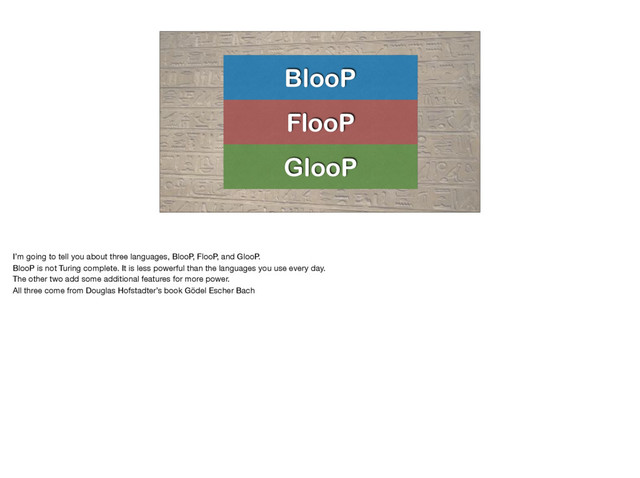 BlooP
FlooP
GlooP
I’m going to tell you about three languages, BlooP, FlooP, and GlooP.

BlooP is not Turing complete. It is less powerful than the languages you use every day.

The other two add some additional features for more power.

All three come from Douglas Hofstadter’s book Gödel Escher Bach

