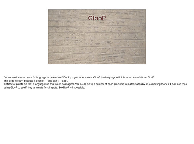 GlooP
So we need a more powerful language to determine if FlooP programs terminate. GlooP is a language which is more powerful than FlooP. 

This slide is blank because it doesn’t — and can’t — exist.

Hofstadter points out that a language like this would be magical. You could prove a number of open problems in mathematics by implementing them in FlooP and then
using GlooP to see if they terminate for all inputs. So GlooP is impossible.
