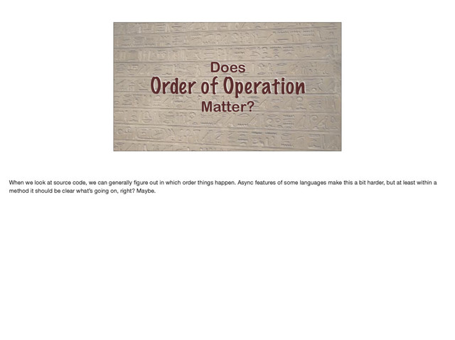Does
Order of Operation
Matter?
When we look at source code, we can generally ﬁgure out in which order things happen. Async features of some languages make this a bit harder, but at least within a
method it should be clear what’s going on, right? Maybe.
