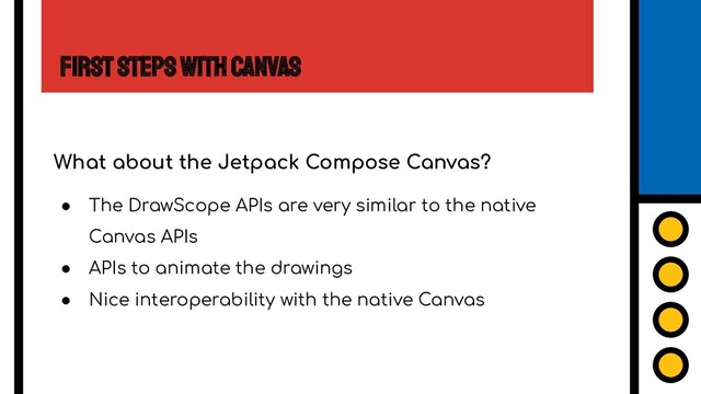 First Steps with Canvas
What about the Jetpack Compose Canvas?
● The DrawScope APIs are very similar to the native
Canvas APIs
● APIs to animate the drawings
● Nice interoperability with the native Canvas
