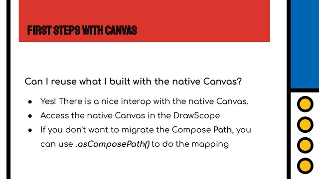 First Steps with Canvas
Can I reuse what I built with the native Canvas?
● Yes! There is a nice interop with the native Canvas.
● Access the native Canvas in the DrawScope
● If you don’t want to migrate the Compose Path, you
can use .asComposePath() to do the mapping
