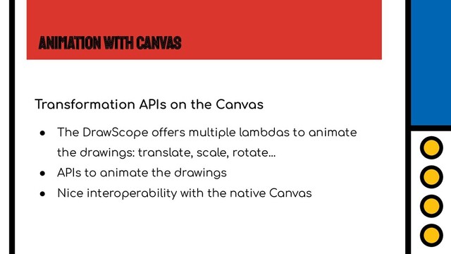 Animation with Canvas
Transformation APIs on the Canvas
● The DrawScope offers multiple lambdas to animate
the drawings: translate, scale, rotate...
● APIs to animate the drawings
● Nice interoperability with the native Canvas
