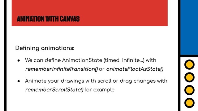 Animation with Canvas
Deﬁning animations:
● We can deﬁne AnimationState (timed, inﬁnite…) with
rememberInﬁniteTransition() or animateFloatAsState()
● Animate your drawings with scroll or drag changes with
rememberScrollState() for example
