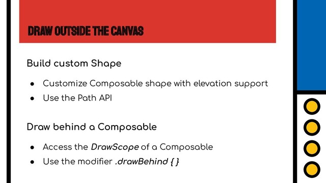 Draw Outside the Canvas
Build custom Shape
● Customize Composable shape with elevation support
● Use the Path API
Draw behind a Composable
● Access the DrawScope of a Composable
● Use the modiﬁer .drawBehind { }
