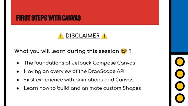 First Steps with Canvas
What you will learn during this session 🤓 ?
● The foundations of Jetpack Compose Canvas
● Having an overview of the DrawScope API
● First experience with animations and Canvas
● Learn how to build and animate custom Shapes
⚠ DISCLAIMER ⚠
