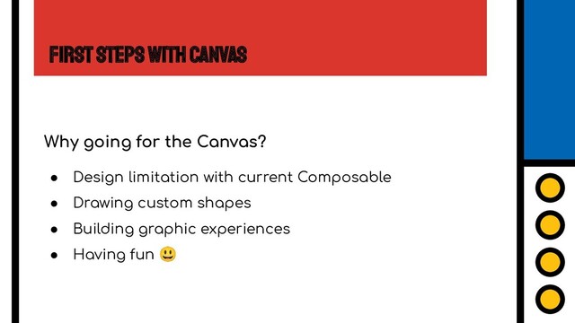 First Steps with Canvas
Why going for the Canvas?
● Design limitation with current Composable
● Drawing custom shapes
● Building graphic experiences
● Having fun 😃
