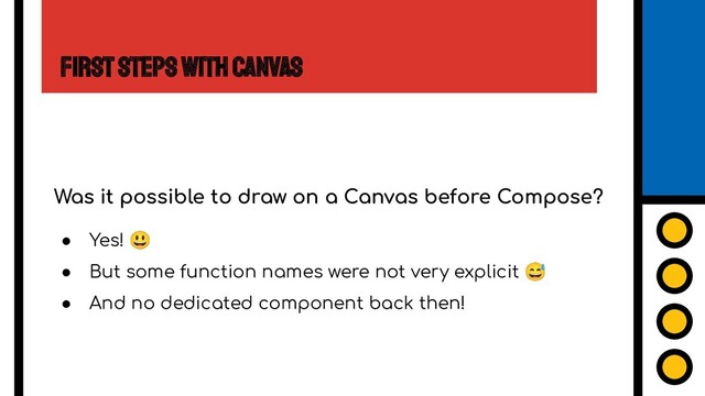 First Steps with Canvas
Was it possible to draw on a Canvas before Compose?
● Yes! 😃
● But some function names were not very explicit 😅
● And no dedicated component back then!
