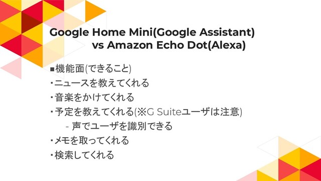 Google Home Mini(Google Assistant)
　　　　　　vs Amazon Echo Dot(Alexa)
機能面 できること
・ニュースを教えてくれる
・音楽をかけてくれる
・予定を教えてくれる ※ ユーザは注意
声でユーザを識別できる
・メモを取ってくれる
・検索してくれる

