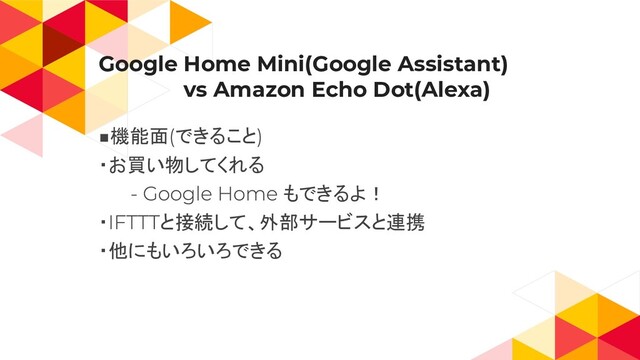 Google Home Mini(Google Assistant)
　　　　　　vs Amazon Echo Dot(Alexa)
機能面 できること
・お買い物してくれる
もできるよ！
・ と接続して、外部サービスと連携
・他にもいろいろできる

