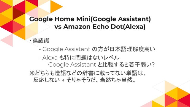 Google Home Mini(Google Assistant)
　　　　　　vs Amazon Echo Dot(Alexa)
・誤認識
の方が日本語理解度高い
も特に問題はないレベル
と比較すると若干弱い
※どちらも造語などの辞書に載ってない単語は、
　反応しない そりゃそうだ、当然ちゃ当然。
