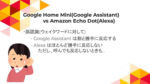 Google Home Mini(Google Assistant)
　　　　　　vs Amazon Echo Dot(Alexa)
・誤認識 ウェイクワードに対して
は割と勝手に反応する
はほとんど勝手に反応しない
ただし、呼んでも反応しないときも
