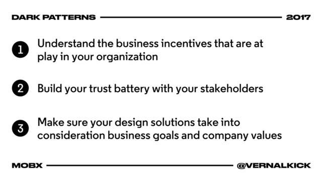 DARK PATTERNS 2017
MOBX @VERNALKICK
Understand the business incentives that are at
play in your organization
1
Build your trust battery with your stakeholders
2
Make sure your design solutions take into
consideration business goals and company values
3
