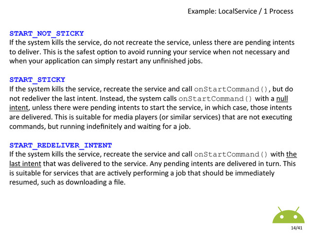 Example:	  LocalService	  /	  1	  Process	  
14/41	  
START_NOT_STICKY
If	  the	  system	  kills	  the	  service,	  do	  not	  recreate	  the	  service,	  unless	  there	  are	  pending	  intents	  
to	  deliver.	  This	  is	  the	  safest	  op8on	  to	  avoid	  running	  your	  service	  when	  not	  necessary	  and	  
when	  your	  applica8on	  can	  simply	  restart	  any	  unﬁnished	  jobs.	  
	  
START_STICKY
If	  the	  system	  kills	  the	  service,	  recreate	  the	  service	  and	  call	  onStartCommand(),	  but	  do	  
not	  redeliver	  the	  last	  intent.	  Instead,	  the	  system	  calls	  onStartCommand()	  with	  a	  null	  
intent,	  unless	  there	  were	  pending	  intents	  to	  start	  the	  service,	  in	  which	  case,	  those	  intents	  
are	  delivered.	  This	  is	  suitable	  for	  media	  players	  (or	  similar	  services)	  that	  are	  not	  execu8ng	  
commands,	  but	  running	  indeﬁnitely	  and	  wai8ng	  for	  a	  job.	  
	  
START_REDELIVER_INTENT
If	  the	  system	  kills	  the	  service,	  recreate	  the	  service	  and	  call	  onStartCommand()	  with	  the	  
last	  intent	  that	  was	  delivered	  to	  the	  service.	  Any	  pending	  intents	  are	  delivered	  in	  turn.	  This	  
is	  suitable	  for	  services	  that	  are	  ac8vely	  performing	  a	  job	  that	  should	  be	  immediately	  
resumed,	  such	  as	  downloading	  a	  ﬁle.	  
