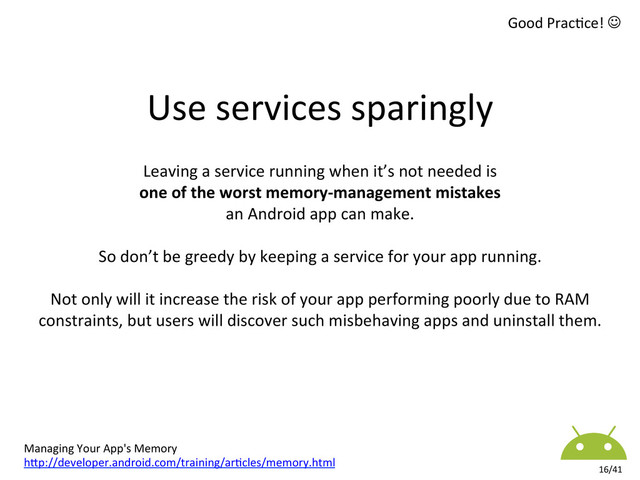 Good	  Prac8ce!	  J	  
16/41	  
Leaving	  a	  service	  running	  when	  it’s	  not	  needed	  is	  	  
one	  of	  the	  worst	  memory-­‐management	  mistakes	  	  
an	  Android	  app	  can	  make.	  	  
	  
So	  don’t	  be	  greedy	  by	  keeping	  a	  service	  for	  your	  app	  running.	  
	  
Not	  only	  will	  it	  increase	  the	  risk	  of	  your	  app	  performing	  poorly	  due	  to	  RAM	  
constraints,	  but	  users	  will	  discover	  such	  misbehaving	  apps	  and	  uninstall	  them.	  	  
	  
Managing	  Your	  App's	  Memory	  
hkp://developer.android.com/training/ar8cles/memory.html	  
Use	  services	  sparingly	  
