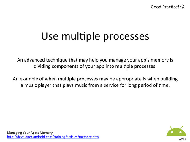 Applica8on	  /	  APK	  Package	  
22/41	  
Use	  mul8ple	  processes	  
An	  advanced	  technique	  that	  may	  help	  you	  manage	  your	  app's	  memory	  is	  
dividing	  components	  of	  your	  app	  into	  mul8ple	  processes.	  	  
	  
An	  example	  of	  when	  mul8ple	  processes	  may	  be	  appropriate	  is	  when	  building	  
a	  music	  player	  that	  plays	  music	  from	  a	  service	  for	  long	  period	  of	  8me.	  
Managing	  Your	  App's	  Memory	  
hkp://developer.android.com/training/ar8cles/memory.html	  
Good	  Prac8ce!	  J	  
