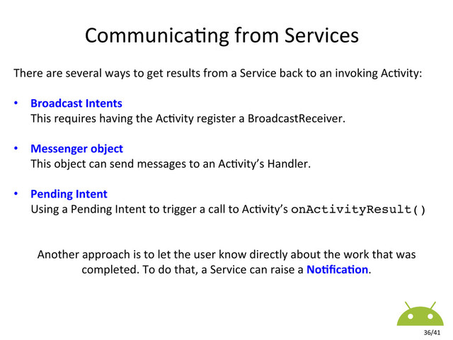 There	  are	  several	  ways	  to	  get	  results	  from	  a	  Service	  back	  to	  an	  invoking	  Ac8vity:	  
•  Broadcast	  Intents	  
	  	  	  	  	  	  This	  requires	  having	  the	  Ac8vity	  register	  a	  BroadcastReceiver.	  
•  Messenger	  object	  
	  	  	  	  	  	  This	  object	  can	  send	  messages	  to	  an	  Ac8vity’s	  Handler.	  
•  Pending	  Intent	  
	  	  	  	  	  	  Using	  a	  Pending	  Intent	  to	  trigger	  a	  call	  to	  Ac8vity’s	  onActivityResult()!
	  
	  
Another	  approach	  is	  to	  let	  the	  user	  know	  directly	  about	  the	  work	  that	  was	  
completed.	  To	  do	  that,	  a	  Service	  can	  raise	  a	  No#ﬁca#on.	  
Communica8ng	  from	  Services	  
36/41	  
