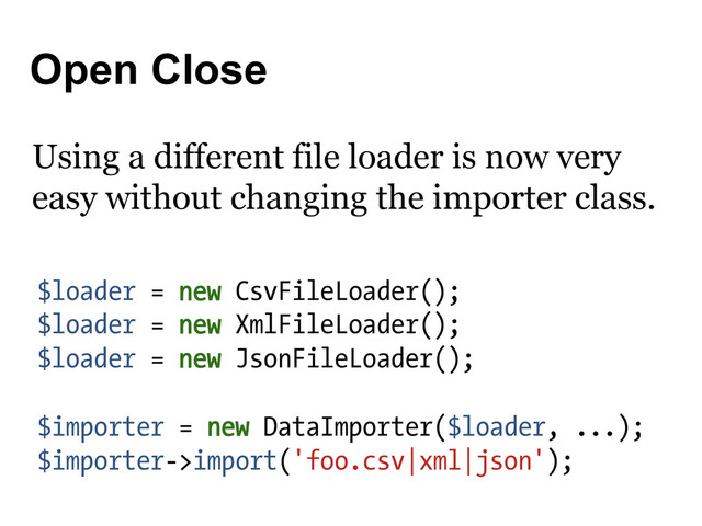 Open Close
$loader = new CsvFileLoader();
$loader = new XmlFileLoader();
$loader = new JsonFileLoader();
$importer = new DataImporter($loader, ...);
$importer->import('foo.csv|xml|json');
Using a different file loader is now very
easy without changing the importer class.
