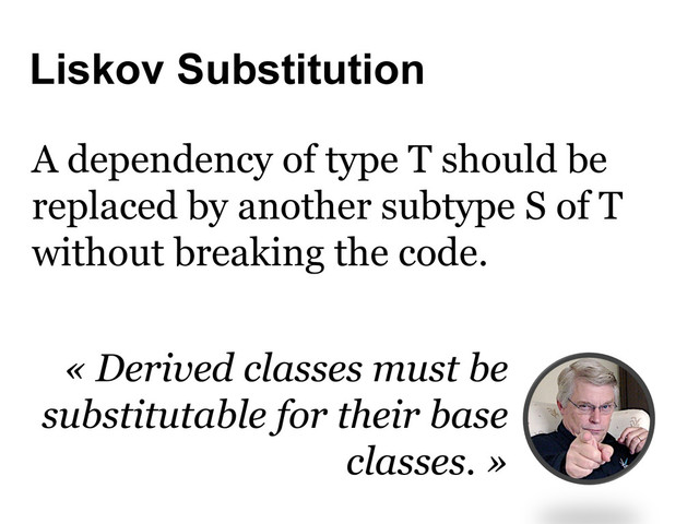 Liskov Substitution
A dependency of type T should be
replaced by another subtype S of T
without breaking the code.
« Derived classes must be
substitutable for their base
classes. »

