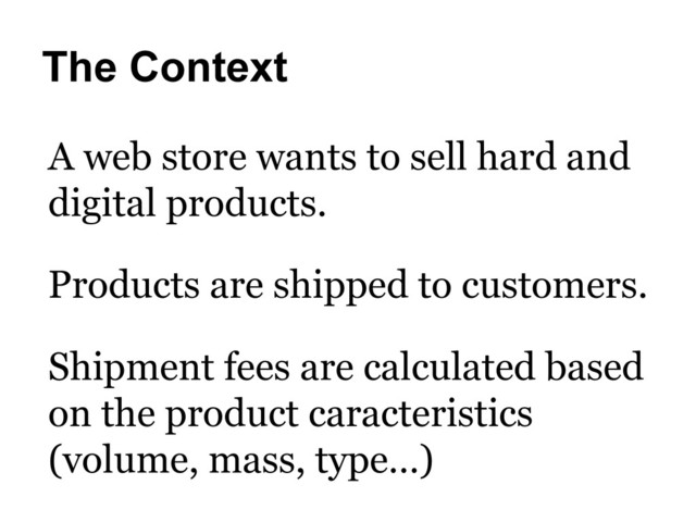 The Context
A web store wants to sell hard and
digital products.
Shipment fees are calculated based
on the product caracteristics
(volume, mass, type…)
Products are shipped to customers.
