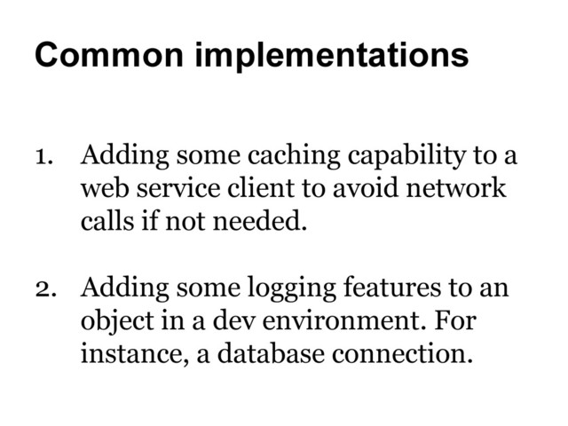 Common implementations
1.  Adding some caching capability to a
web service client to avoid network
calls if not needed.
2.  Adding some logging features to an
object in a dev environment. For
instance, a database connection.
