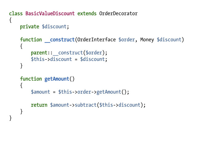 class BasicValueDiscount extends OrderDecorator
{
private $discount;
function __construct(OrderInterface $order, Money $discount)
{
parent::__construct($order);
$this->discount = $discount;
}
function getAmount()
{
$amount = $this->order->getAmount();
return $amount->subtract($this->discount);
}
}
